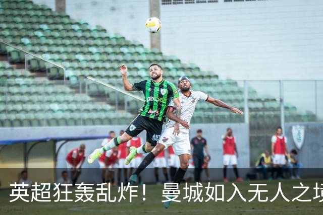 英超狂轰乱炸！曼城如入无人之境，利物浦遭遇重创